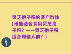 灵芝孢子粉的客户群体(谁最适合食用灵芝孢子粉？——灵芝孢子粉适合哪些人群？)