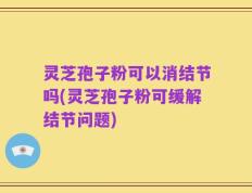 灵芝孢子粉可以消结节吗(灵芝孢子粉可缓解结节问题)
