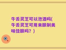 牛舌灵芝可以泡酒吗(牛舌灵芝可用来酿制美味佳酿吗？)