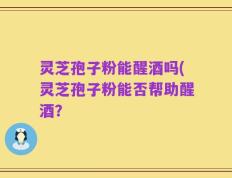 灵芝孢子粉能醒酒吗(灵芝孢子粉能否帮助醒酒？