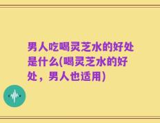 男人吃喝灵芝水的好处是什么(喝灵芝水的好处，男人也适用)
