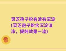 灵芝孢子粉有渣有沉淀(灵芝孢子粉含沉淀渣滓，提纯效果一流)