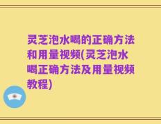 灵芝泡水喝的正确方法和用量视频(灵芝泡水喝正确方法及用量视频教程)