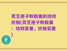 灵芝孢子粉胶囊的功效价格(灵芝孢子粉胶囊：功效显著，价格实惠)