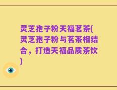 灵芝孢子粉天福茗茶(灵芝孢子粉与茗茶相结合，打造天福品质茶饮)