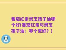 番茄红素灵芝孢子油哪个好(番茄红素与灵芝孢子油：哪个更好？)