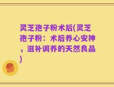灵芝孢子粉术后(灵芝孢子粉：术后养心安神，滋补调养的天然良品)