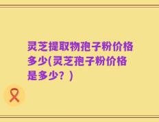 灵芝提取物孢子粉价格多少(灵芝孢子粉价格是多少？)