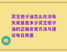 灵芝孢子油怎么吃法每天用量是多少灵芝孢子油的正确食用方法与建议每日用量