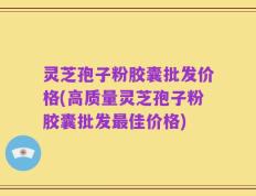 灵芝孢子粉胶囊批发价格(高质量灵芝孢子粉胶囊批发最佳价格)