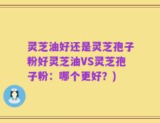 灵芝油好还是灵芝孢子粉好灵芝油VS灵芝孢子粉：哪个更好？)