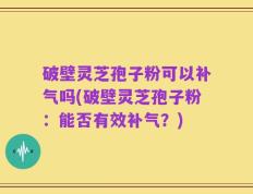 破壁灵芝孢子粉可以补气吗(破壁灵芝孢子粉：能否有效补气？)