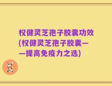 权健灵芝孢子胶囊功效(权健灵芝孢子胶囊——提高免疫力之选)