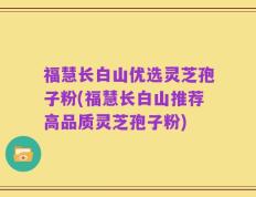 福慧长白山优选灵芝孢子粉(福慧长白山推荐高品质灵芝孢子粉)