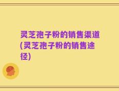 灵芝孢子粉的销售渠道(灵芝孢子粉的销售途径)