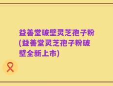 益善堂破壁灵芝孢子粉(益善堂灵芝孢子粉破壁全新上市)