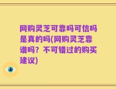 网购灵芝可靠吗可信吗是真的吗(网购灵芝靠谱吗？不可错过的购买建议)