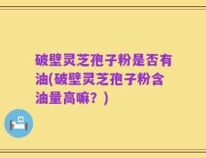 破壁灵芝孢子粉是否有油(破壁灵芝孢子粉含油量高嘛？)