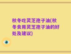 秋冬吃灵芝孢子油(秋冬食用灵芝孢子油的好处及建议)