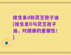 维生素d和灵芝孢子油(维生素D与灵芝孢子油，对健康的重要性！)