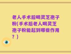 老人手术后喝灵芝孢子粉(手术后老人喝灵芝孢子粉能起到哪些作用？)
