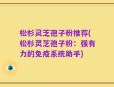 松杉灵芝孢子粉推荐(松杉灵芝孢子粉：强有力的免疫系统助手)