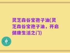 灵芝森谷宝孢子油(灵芝森谷宝孢子油，开启健康生活之门)