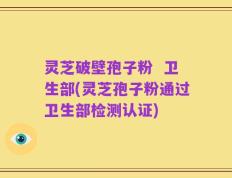 灵芝破壁孢子粉  卫生部(灵芝孢子粉通过卫生部检测认证)