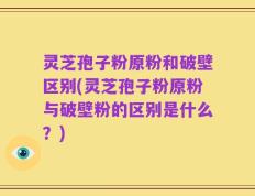 灵芝孢子粉原粉和破壁区别(灵芝孢子粉原粉与破壁粉的区别是什么？)