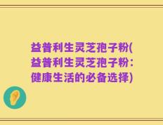 益普利生灵芝孢子粉(益普利生灵芝孢子粉：健康生活的必备选择)