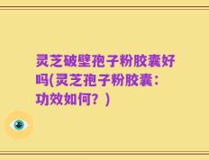 灵芝破壁孢子粉胶囊好吗(灵芝孢子粉胶囊：功效如何？)