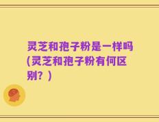灵芝和孢子粉是一样吗(灵芝和孢子粉有何区别？)