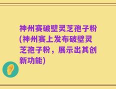 神州赛破壁灵芝孢子粉(神州赛上发布破壁灵芝孢子粉，展示出其创新功能)