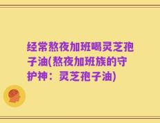 经常熬夜加班喝灵芝孢子油(熬夜加班族的守护神：灵芝孢子油)