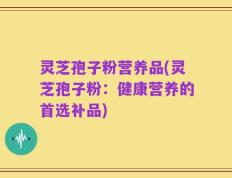 灵芝孢子粉营养品(灵芝孢子粉：健康营养的首选补品)