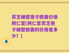 灵芝破壁孢子胶囊价格同仁堂(同仁堂灵芝孢子破壁胶囊的价格是多少？)