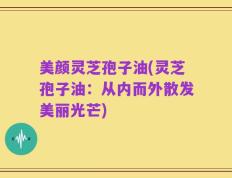美颜灵芝孢子油(灵芝孢子油：从内而外散发美丽光芒)