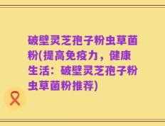 破壁灵芝孢子粉虫草菌粉(提高免疫力，健康生活：破壁灵芝孢子粉虫草菌粉推荐)