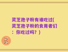 灵芝孢子粉有谁吃过(灵芝孢子粉的食用者们：你吃过吗？)
