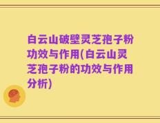 白云山破壁灵芝孢子粉功效与作用(白云山灵芝孢子粉的功效与作用分析)