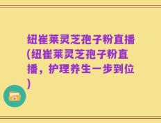 纽崔莱灵芝孢子粉直播(纽崔莱灵芝孢子粉直播，护理养生一步到位)