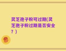 灵芝孢子粉可过期(灵芝孢子粉过期是否安全？)