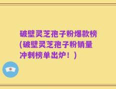 破壁灵芝孢子粉爆款榜(破壁灵芝孢子粉销量冲刺榜单出炉！)
