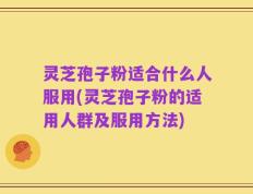 灵芝孢子粉适合什么人服用(灵芝孢子粉的适用人群及服用方法)