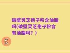 破壁灵芝孢子粉含油脂吗(破壁灵芝孢子粉含有油脂吗？)