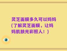 灵芝面膜多久可以妈妈(了解灵芝面膜，让妈妈肌肤光彩照人！)