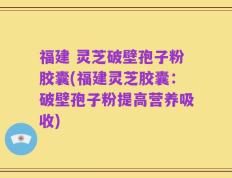 福建 灵芝破壁孢子粉胶囊(福建灵芝胶囊：破壁孢子粉提高营养吸收)