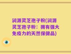 润源灵芝孢子粉(润源灵芝孢子粉：拥有强大免疫力的天然保健品)