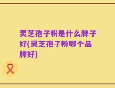 灵芝孢子粉是什么牌子好(灵芝孢子粉哪个品牌好)