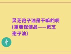 灵芝孢子油是干嘛的啊(重要保健品——灵芝孢子油)